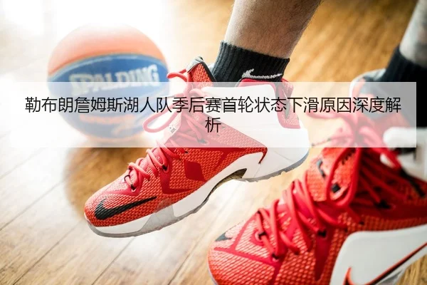 勒布朗詹姆斯湖人队季后赛首轮状态下滑原因深度解析