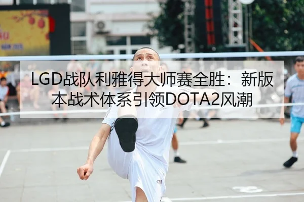 LGD战队利雅得大师赛全胜：新版本战术体系引领DOTA2风潮