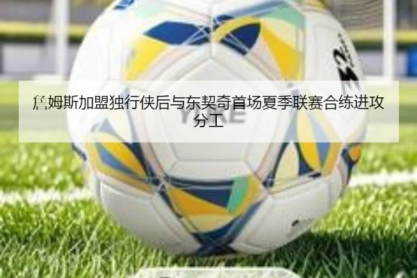 詹姆斯加盟独行侠后与东契奇首场夏季联赛合练进攻分工